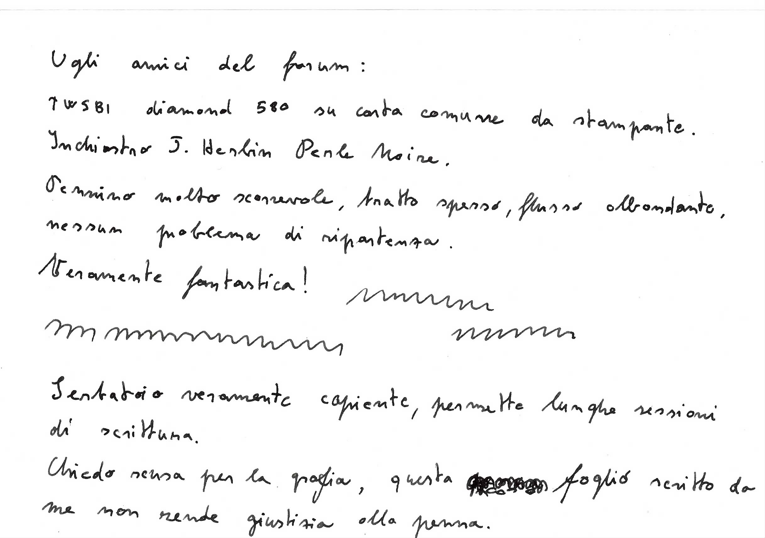 PROVA DI SCRITTURA. Ogni imprecisione di scrittura e nel tratto non sono assolutamente da imputarsi alla 580 diamond ma alla mia mano(sono DISPRASSICO). Ci tengo anche a precisare che ho usato carta da stampante venduta in pacchi da 500 fogli a 4 euro. Nei prossimi giorni cercherò di fornirvi una prova di scrittura decente fatta da un amico che usa la stessa penna.